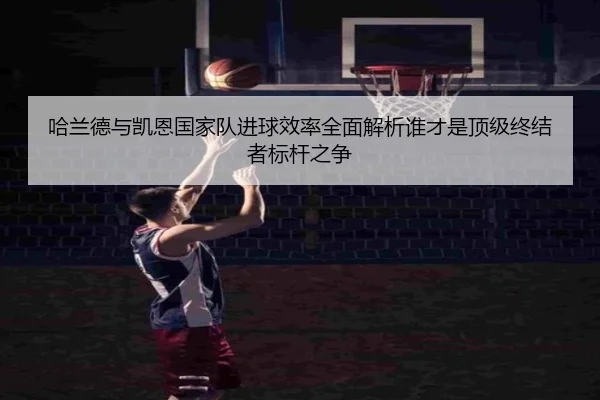 哈兰德与凯恩国家队进球效率全面解析谁才是顶级终结者标杆之争