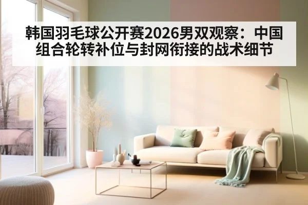 韩国羽毛球公开赛2026男双观察：中国组合轮转补位与封网衔接的战术细节