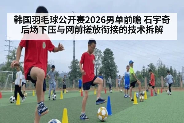 韩国羽毛球公开赛2026男单前瞻 石宇奇后场下压与网前搓放衔接的技术拆解