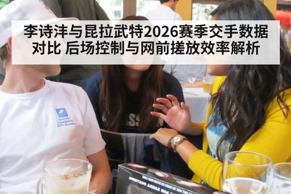 李诗沣与昆拉武特2026赛季交手数据对比 后场控制与网前搓放效率解析